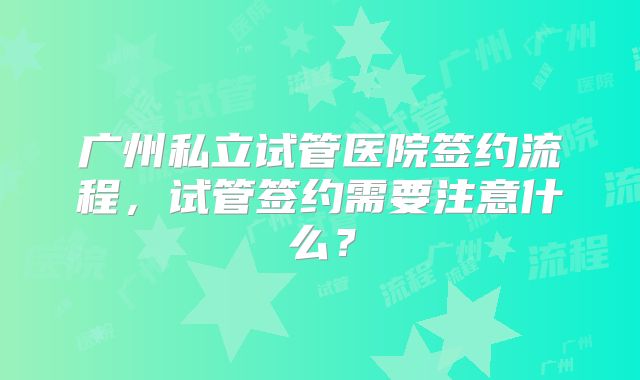 广州私立试管医院签约流程，试管签约需要注意什么？