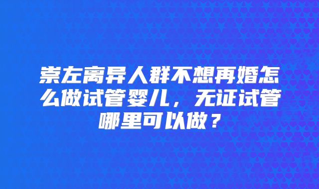 崇左离异人群不想再婚怎么做试管婴儿，无证试管哪里可以做？