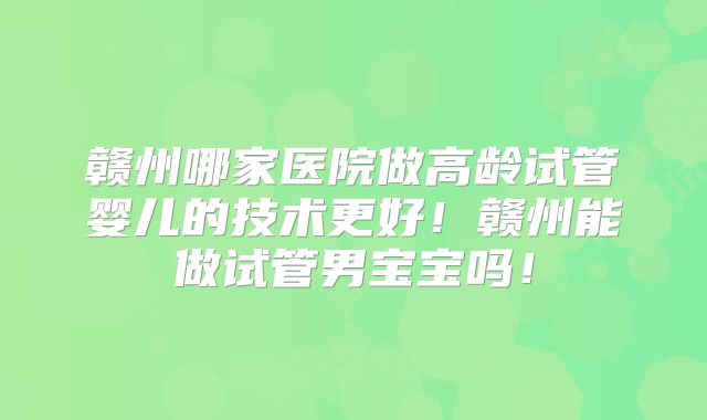 赣州哪家医院做高龄试管婴儿的技术更好!赣州能做试管男宝宝吗!