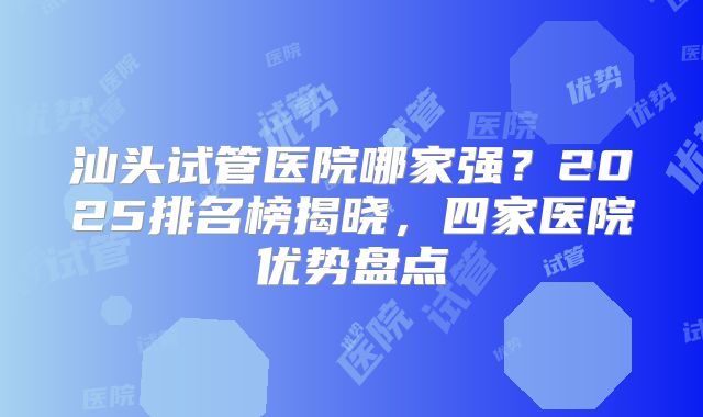 汕头试管医院哪家强？2025排名榜揭晓，四家医院优势盘点