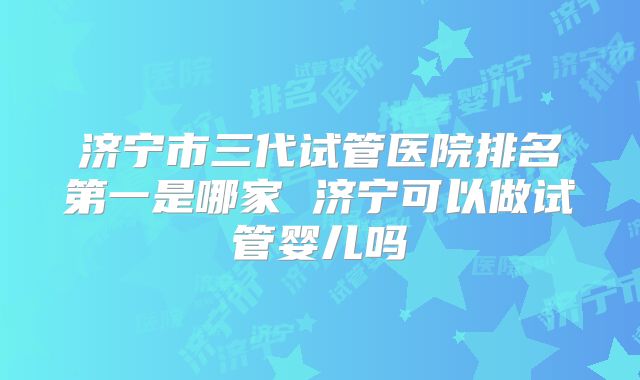 济宁市三代试管医院排名第一是哪家 济宁可以做试管婴儿吗