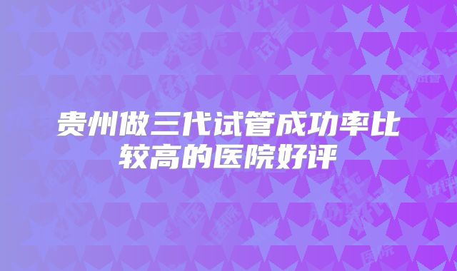 贵州做三代试管成功率比较高的医院好评