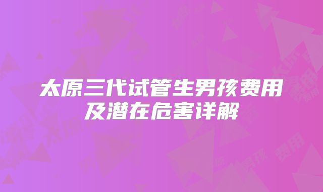 太原三代试管生男孩费用及潜在危害详解
