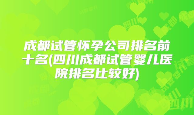 成都试管怀孕公司排名前十名(四川成都试管婴儿医院排名比较好)
