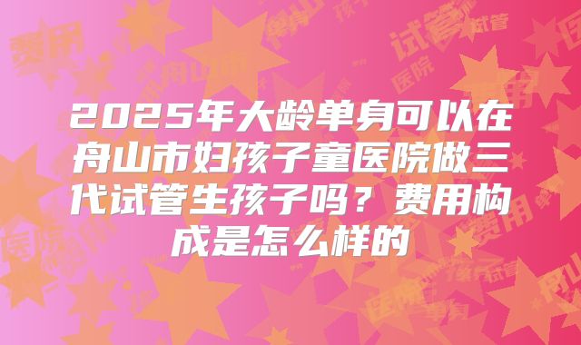 2025年大龄单身可以在舟山市妇孩子童医院做三代试管生孩子吗？费用构成是怎么样的
