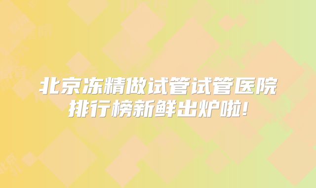 北京冻精做试管试管医院排行榜新鲜出炉啦!