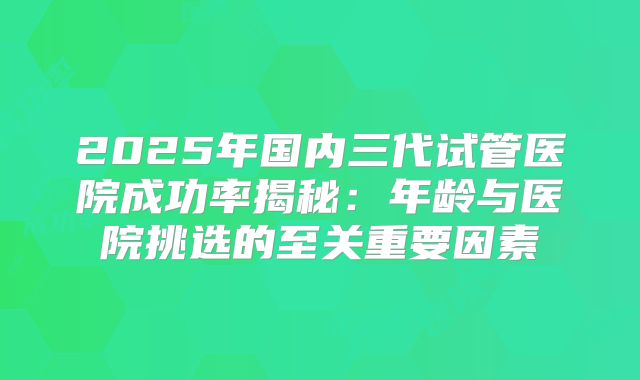 2025年国内三代试管医院成功率揭秘：年龄与医院挑选的至关重要因素