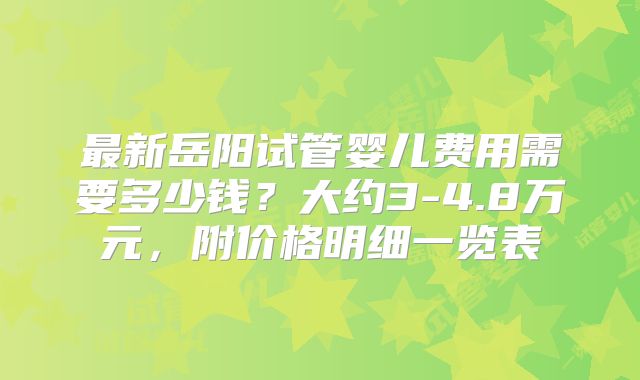 最新岳阳试管婴儿费用需要多少钱？大约3-4.8万元，附价格明细一览表