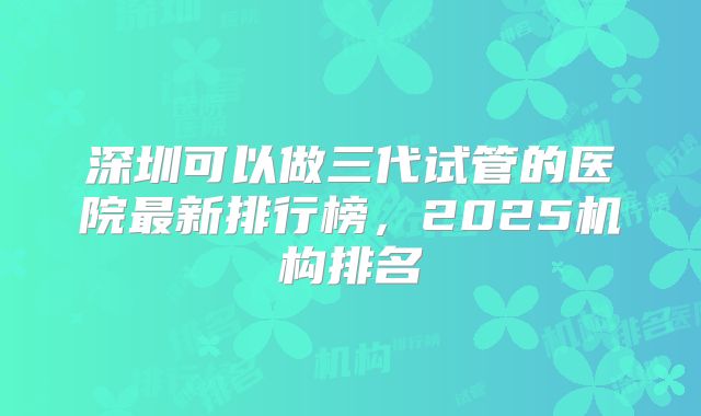深圳可以做三代试管的医院最新排行榜，2025机构排名
