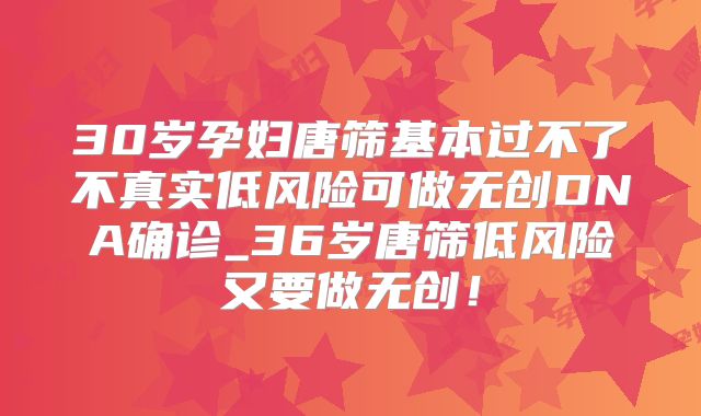 30岁孕妇唐筛基本过不了不真实低风险可做无创DNA确诊_36岁唐筛低风险又要做无创!