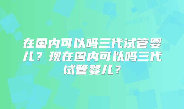 在国内可以吗三代试管婴儿?现在国内可以吗三代试管婴儿?