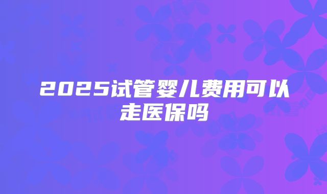 2025试管婴儿费用可以走医保吗