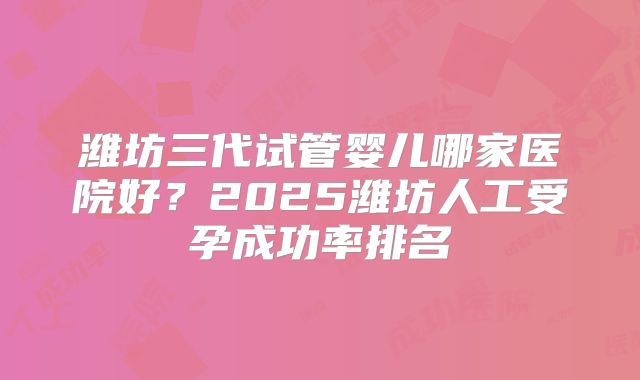 潍坊三代试管婴儿哪家医院好?2025潍坊人工受孕成功率排名