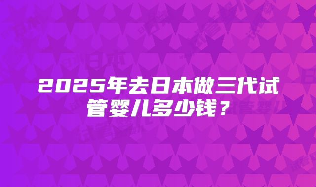 2025年去日本做三代试管婴儿多少钱？