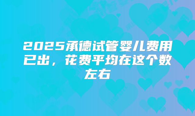 2025承德试管婴儿费用已出，花费平均在这个数左右