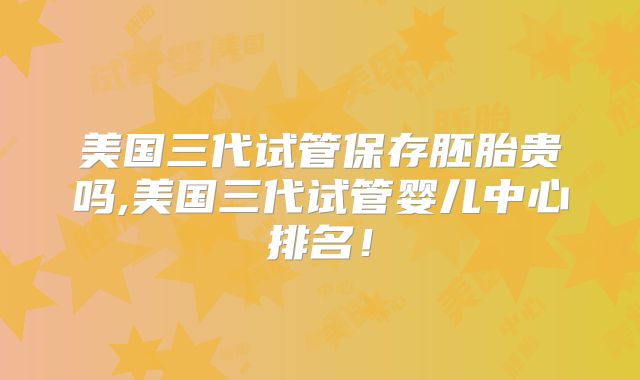 美国三代试管保存胚胎贵吗,美国三代试管婴儿中心排名!
