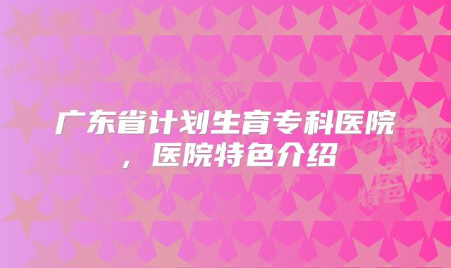 广东省计划生育专科医院,医院特色介绍