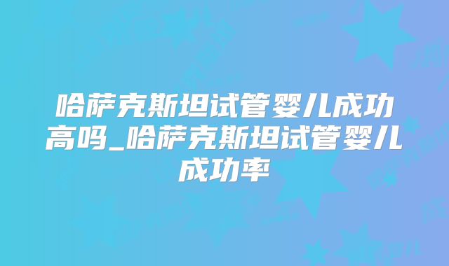 哈萨克斯坦试管婴儿成功高吗_哈萨克斯坦试管婴儿成功率