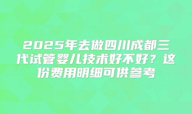 2025年去做四川成都三代试管婴儿技术好不好？这份费用明细可供参考