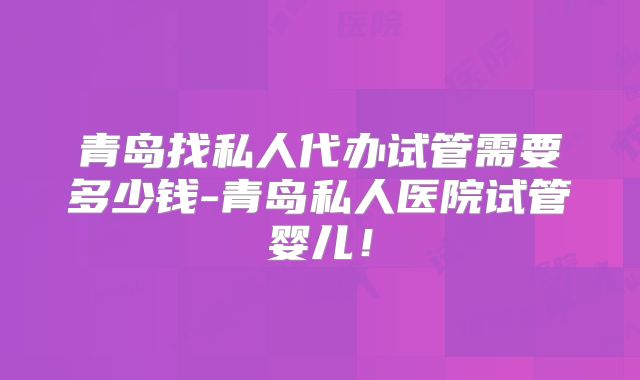 青岛找私人代办试管需要多少钱-青岛私人医院试管婴儿！