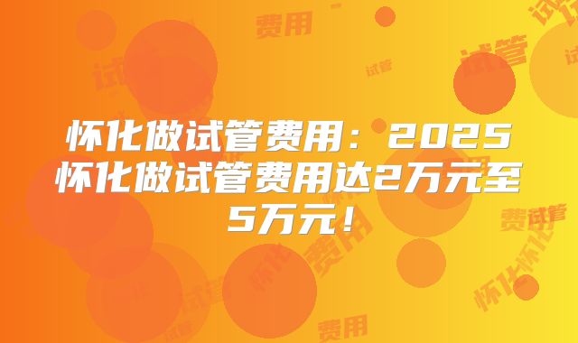 怀化做试管费用：2025怀化做试管费用达2万元至5万元！