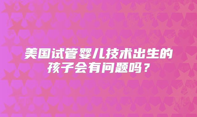 美国试管婴儿技术出生的孩子会有问题吗？