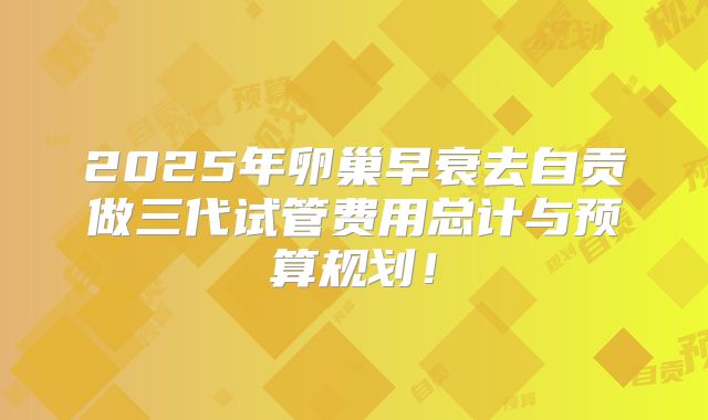2025年卵巢早衰去自贡做三代试管费用总计与预算规划!