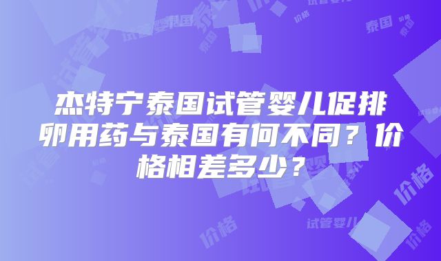 杰特宁泰国试管婴儿促排卵用药与泰国有何不同?价格相差多少?