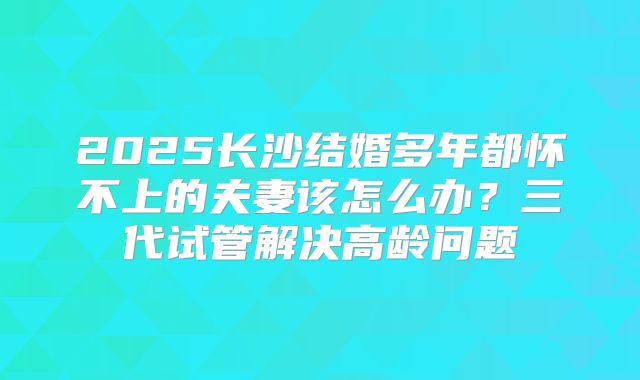 2025长沙结婚多年都怀不上的夫妻该怎么办？三代试管解决高龄问题