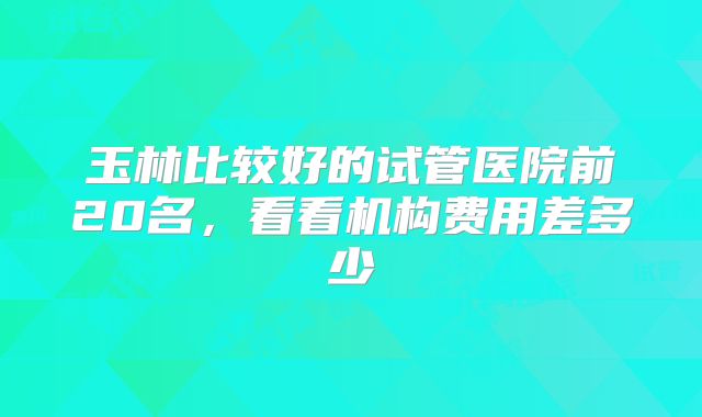 玉林比较好的试管医院前20名，看看机构费用差多少