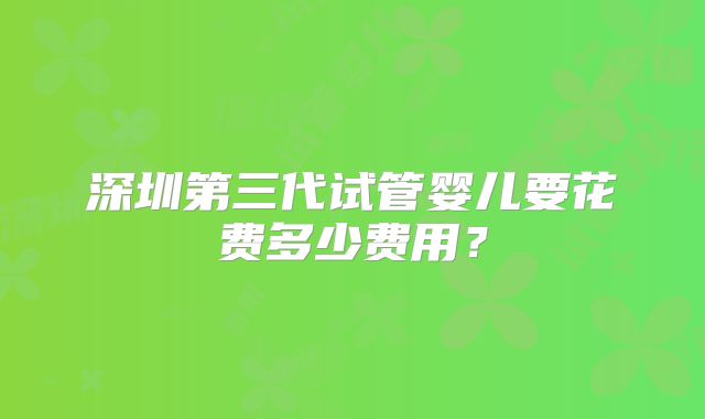 深圳第三代试管婴儿要花费多少费用？