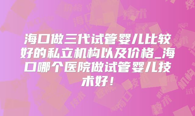 海口做三代试管婴儿比较好的私立机构以及价格_海口哪个医院做试管婴儿技术好！