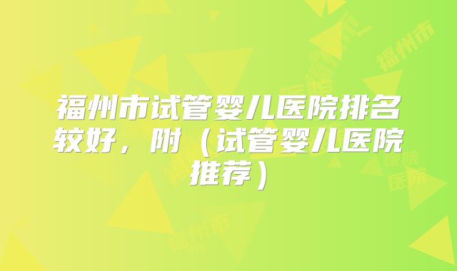 福州市试管婴儿医院排名较好，附（试管婴儿医院推荐）