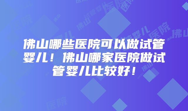 佛山哪些医院可以做试管婴儿！佛山哪家医院做试管婴儿比较好！