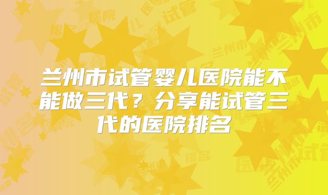 兰州市试管婴儿医院能不能做三代？分享能试管三代的医院排名