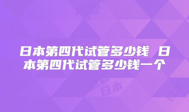 日本第四代试管多少钱 日本第四代试管多少钱一个