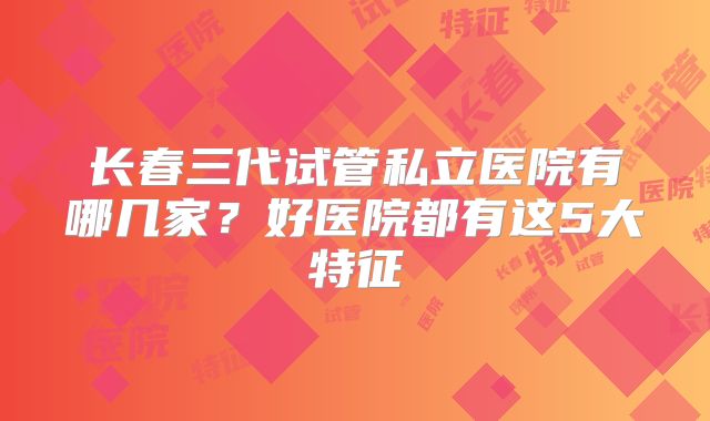 长春三代试管私立医院有哪几家？好医院都有这5大特征