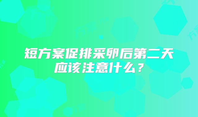 短方案促排采卵后第二天应该注意什么？