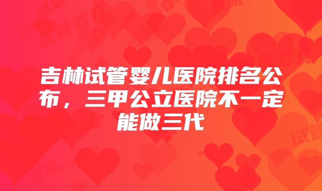 吉林试管婴儿医院排名公布,三甲公立医院不一定能做三代
