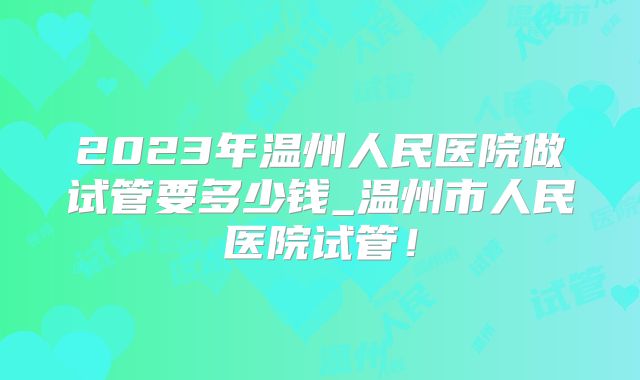 2023年温州人民医院做试管要多少钱_温州市人民医院试管！