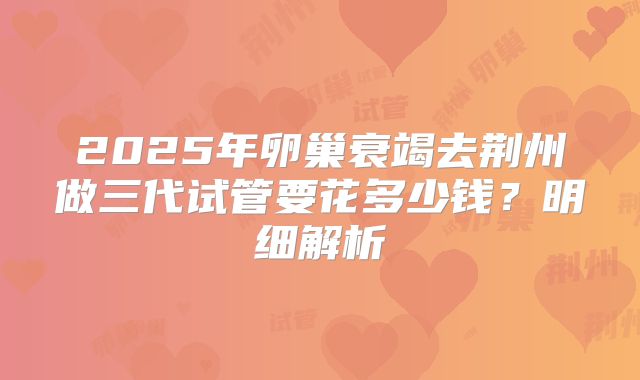 2025年卵巢衰竭去荆州做三代试管要花多少钱？明细解析