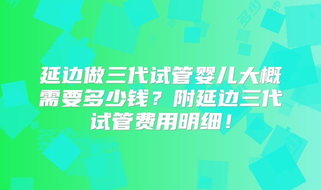 延边做三代试管婴儿大概需要多少钱?附延边三代试管费用明细!