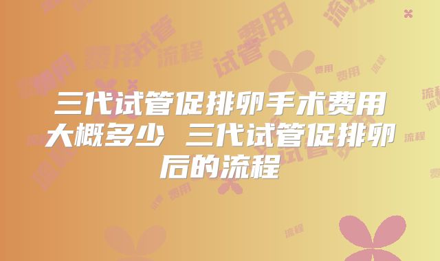 三代试管促排卵手术费用大概多少 三代试管促排卵后的流程
