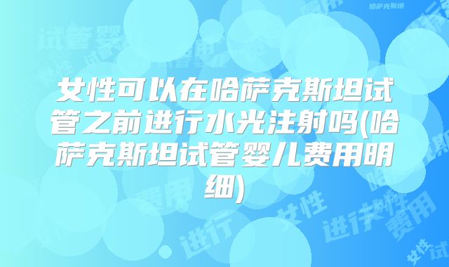 女性可以在哈萨克斯坦试管之前进行水光注射吗(哈萨克斯坦试管婴儿费用明细)