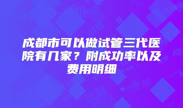 成都市可以做试管三代医院有几家?附成功率以及费用明细