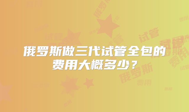 俄罗斯做三代试管全包的费用大概多少？