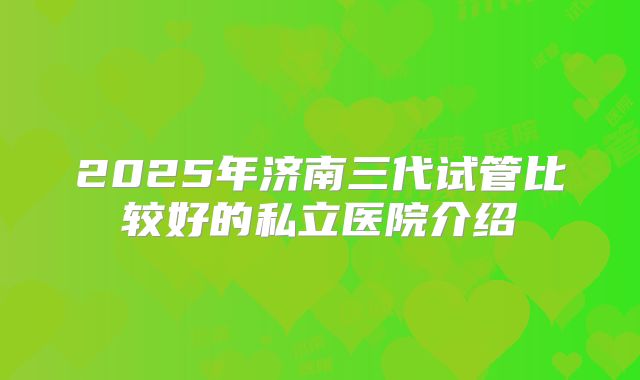 2025年济南三代试管比较好的私立医院介绍
