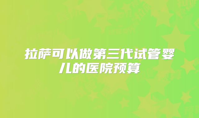 拉萨可以做第三代试管婴儿的医院预算