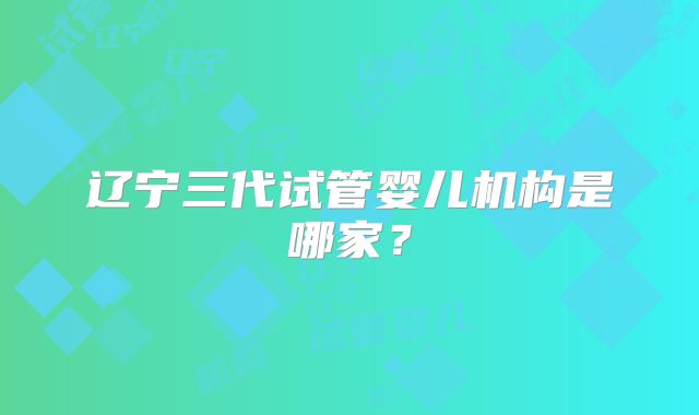 辽宁三代试管婴儿机构是哪家？