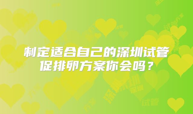制定适合自己的深圳试管促排卵方案你会吗?